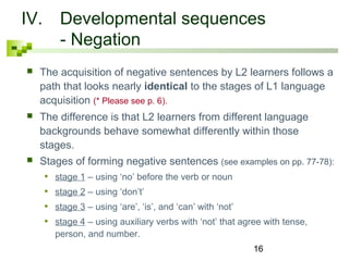 IV. Developmental sequences 
16 
- Negation 
 The acquisition of negative sentences by L2 learners follows a 
path that looks nearly identical to the stages of L1 language 
acquisition (* Please see p. 6). 
 The difference is that L2 learners from different language 
backgrounds behave somewhat differently within those 
stages. 
 Stages of forming negative sentences (see examples on pp. 77-78): 
• stage 1 – using ‘no’ before the verb or noun 
• stage 2 – using ‘don’t’ 
• stage 3 – using ‘are’, ‘is’, and ‘can’ with ‘not’ 
• stage 4 – using auxiliary verbs with ‘not’ that agree with tense, 
person, and number. 
 