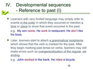 IV. Developmental sequences 
19 
- Reference to past (I) 
 Learners with very limited language may simply refer to 
events in the order in which they occurred or mention a 
time or place to show that event occurred in the past. 
e.g. My son come. He work in restaurant. He don’t like 
his boss. 
 Later, learners start to attach a grammatical morpheme 
which shows that the verb is marked for the past. After 
they begin marking past tense on verbs, learners may still 
make errors such as overgeneralization of the regular -ed 
ending. 
e.g. John worked in the bank. He rided a bicycle. 
 
