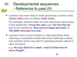 IV. Developmental sequences 
20 
- Reference to past (II) 
 Learners are more likely to mark past tense on some verbs 
(action verbs) than on others (state verbs). 
For example, learners seem to mark past tense more easily 
in the sentences “I broke the vase” and “He fixed the car.” 
than in the sentences “She seemed happy last week” or 
“My father belonged to a club”. 
 Learners seem to find it easier to mark past tense when 
referring to completed events than when referring to states 
and activities which may last for extended periods without a 
clear end-point. 
e.g. He stays there for a week. I want to know how he 
learns English. 
 