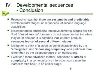 IV. Developmental sequences 
21 
- Conclusion 
 Research shows that there are systematic and predictable 
developmental stages, or sequences, of second language 
acquisition. 
 It is important to emphasize that developmental stages are not 
liked “closed rooms”. Learners do not leave one behind when 
they enter another. It is common that learners produce 
sentences typical of several different stages. 
 It is better to think of a stage as being characterized by the 
“emergence” and “increasing frequency” of a particular form 
rather than by the disappearance of an earliest one. 
 Even for a more advanced learner, conditions of stress or 
complexity in a communicative interaction can cause the 
learner to ‘slip back’ to an earlier stage. 
 