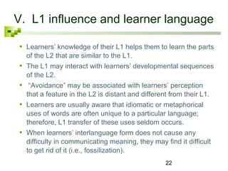 V. L1 influence and learner language 
• Learners’ knowledge of their L1 helps them to learn the parts 
of the L2 that are similar to the L1. 
• The L1 may interact with learners’ developmental sequences 
of the L2. 
• “Avoidance” may be associated with learners’ perception 
that a feature in the L2 is distant and different from their L1. 
• Learners are usually aware that idiomatic or metaphorical 
uses of words are often unique to a particular language; 
therefore, L1 transfer of these uses seldom occurs. 
• When learners’ interlanguage form does not cause any 
difficulty in communicating meaning, they may find it difficult 
to get rid of it (i.e., fossilization). 
22 
 