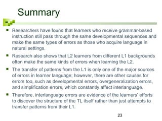23 
Summary 
 Researchers have found that learners who receive grammar-based 
instruction still pass through the same developmental sequences and 
make the same types of errors as those who acquire language in 
natural settings. 
 Research also shows that L2 learners from different L1 backgrounds 
often make the same kinds of errors when learning the L2. 
 The transfer of patterns from the L1 is only one of the major sources 
of errors in learner language; however, there are other causes for 
errors too, such as developmental errors, overgeneralization errors, 
and simplification errors, which constantly affect interlanguage. 
 Therefore, interlanguage errors are evidence of the learners’ efforts 
to discover the structure of the TL itself rather than just attempts to 
transfer patterns from their L1. 
