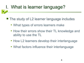 I. What is learner language? 
 The study of L2 learner language includes 
• What types of errors learners make 
• How their errors show their TL knowledge and 
ability to use the TL 
• How L2 learners develop their interlanguage 
• What factors influence their interlanguage 
4 
 