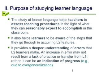 II. Purpose of studying learner language 
 The study of leaner language helps teachers to 
assess teaching procedures in the light of what 
they can reasonably expect to accomplish in the 
classroom. 
 It also helps learners to be aware of the steps that 
they go through in acquiring L2 features. 
 It provides a deeper understanding of errors that 
L2 learners make. An increase in error may not 
result from a lack of practice or transfer from L1; 
rather, it can be an indication of progress (e.g., 
due to overgeneralization). 
5 
 