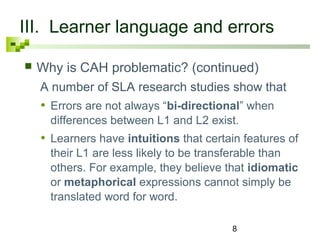 III. Learner language and errors 
 Why is CAH problematic? (continued) 
A number of SLA research studies show that 
• Errors are not always “bi-directional” when 
differences between L1 and L2 exist. 
• Learners have intuitions that certain features of 
their L1 are less likely to be transferable than 
others. For example, they believe that idiomatic 
or metaphorical expressions cannot simply be 
translated word for word. 
8 
 