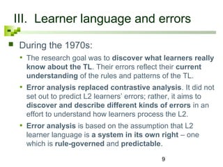 III. Learner language and errors 
 During the 1970s: 
• The research goal was to discover what learners really 
know about the TL. Their errors reflect their current 
understanding of the rules and patterns of the TL. 
• Error analysis replaced contrastive analysis. It did not 
set out to predict L2 learners’ errors; rather, it aims to 
discover and describe different kinds of errors in an 
effort to understand how learners process the L2. 
• Error analysis is based on the assumption that L2 
learner language is a system in its own right – one 
which is rule-governed and predictable. 
9 
 