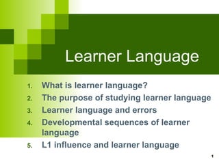 1 
Learner Language 
1. What is learner language? 
2. The purpose of studying learner language 
3. Learner language and errors 
4. Developmental sequences of learner 
language 
5. L1 influence and learner language 
 