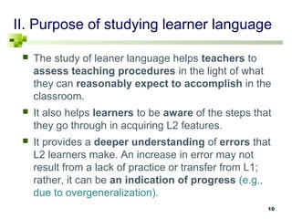 II. Purpose of studying learner language 
 The study of leaner language helps teachers to 
assess teaching procedures in the light of what 
they can reasonably expect to accomplish in the 
classroom. 
 It also helps learners to be aware of the steps that 
they go through in acquiring L2 features. 
 It provides a deeper understanding of errors that 
L2 learners make. An increase in error may not 
result from a lack of practice or transfer from L1; 
rather, it can be an indication of progress (e.g., 
due to overgeneralization). 
10 
 