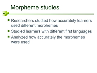 Morpheme studies 
 Researchers studied how accurately learners 
used different morphemes 
 Studied learners with different first languages 
 Analyzed how accurately the morphemes 
were used 
 