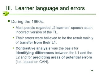 26 
III. Learner language and errors 
 During the 1960s: 
• Most people regarded L2 learners’ speech as an 
incorrect version of the TL. 
• Their errors were believed to be the result mainly 
of transfer from their L1. 
• Contrastive analysis was the basis for 
identifying differences between the L1 and the 
L2 and for predicting areas of potential errors 
(i.e., based on CAH). 
 