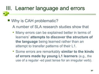 27 
III. Learner language and errors 
 Why is CAH problematic? 
A number of SLA research studies show that 
• Many errors can be explained better in terms of 
learners’ attempts to discover the structure of 
the language being learned rather than an 
attempt to transfer patterns of their L1. 
• Some errors are remarkably similar to the kinds 
of errors made by young L1 learners (e.g., the 
use of a regular -ed past tense for an irregular verb). 
 
