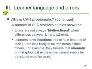 28 
III. Learner language and errors 
 Why is CAH problematic? (continued) 
A number of SLA research studies show that 
• Errors are not always “bi-directional” when 
differences between L1 and L2 exist. 
• Learners have intuitions that certain features of 
their L1 are less likely to be transferable than 
others. For example, they believe that idiomatic 
or metaphorical expressions cannot simply be 
translated word for word. 
 