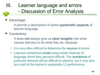 32 
III. Learner language and errors 
- Discussion of Error Analysis 
 Advantage: 
It permits a description of some systematic aspects of 
learner language. 
 Constraints: 
It does not always give us clear insights into what 
causes learners to do what they do, because 
• It is very often difficult to determine the source of errors. 
• Learners sometimes avoid using certain features of 
language which they perceive difficult. The avoidance of 
particular features will be difficult to observe, but it may also 
be a part of the learner’s systematic L2 performance. 
 