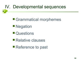 34 
IV. Developmental sequences 
Grammatical morphemes 
 Negation 
Questions 
 Relative clauses 
 Reference to past 
 