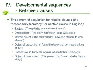38 
IV. Developmental sequences 
- Relative clauses 
 The pattern of acquisition for relative clauses (the 
“accessibility hierarchy” for relative clause in English): 
• Subject (‘The girl who was sick went home’) 
• Direct object (‘The story that/which I read was long’) 
• Indirect object (‘The man who[m] I gave the present to was 
absent’) 
• Object of preposition (‘I found the book that John was talking 
about’) 
• Possessive (‘I know the woman whose father is visiting’) 
• Object of comparison (‘The person that Susan is taller than is 
Mary’) 
 