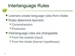 Interlanguage Rules 
4 
 Learners create language rules from intake 
 Rules determine learners’ 
 Comprehension 
 Production 
 Interlanguage rules are changeable 
 From the outside (input) 
 From the inside (learner hypotheses) 
 