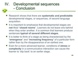 41 
IV. Developmental sequences 
- Conclusion 
 Research shows that there are systematic and predictable 
developmental stages, or sequences, of second language 
acquisition. 
 It is important to emphasize that developmental stages are 
not liked “closed rooms”. Learners do not leave one behind 
when they enter another. It is common that learners produce 
sentences typical of several different stages. 
 It is better to think of a stage as being characterized by the 
“emergence” and “increasing frequency” of a particular form 
rather than by the disappearance of an earliest one. 
 Even for a more advanced learner, conditions of stress or 
complexity in a communicative interaction can cause the 
learner to ‘slip back’ to an earlier stage. 
 