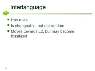 Interlanguage 
8 
 Has rules 
 Is changeable, but not random 
 Moves towards L2, but may become 
fossilized 
 