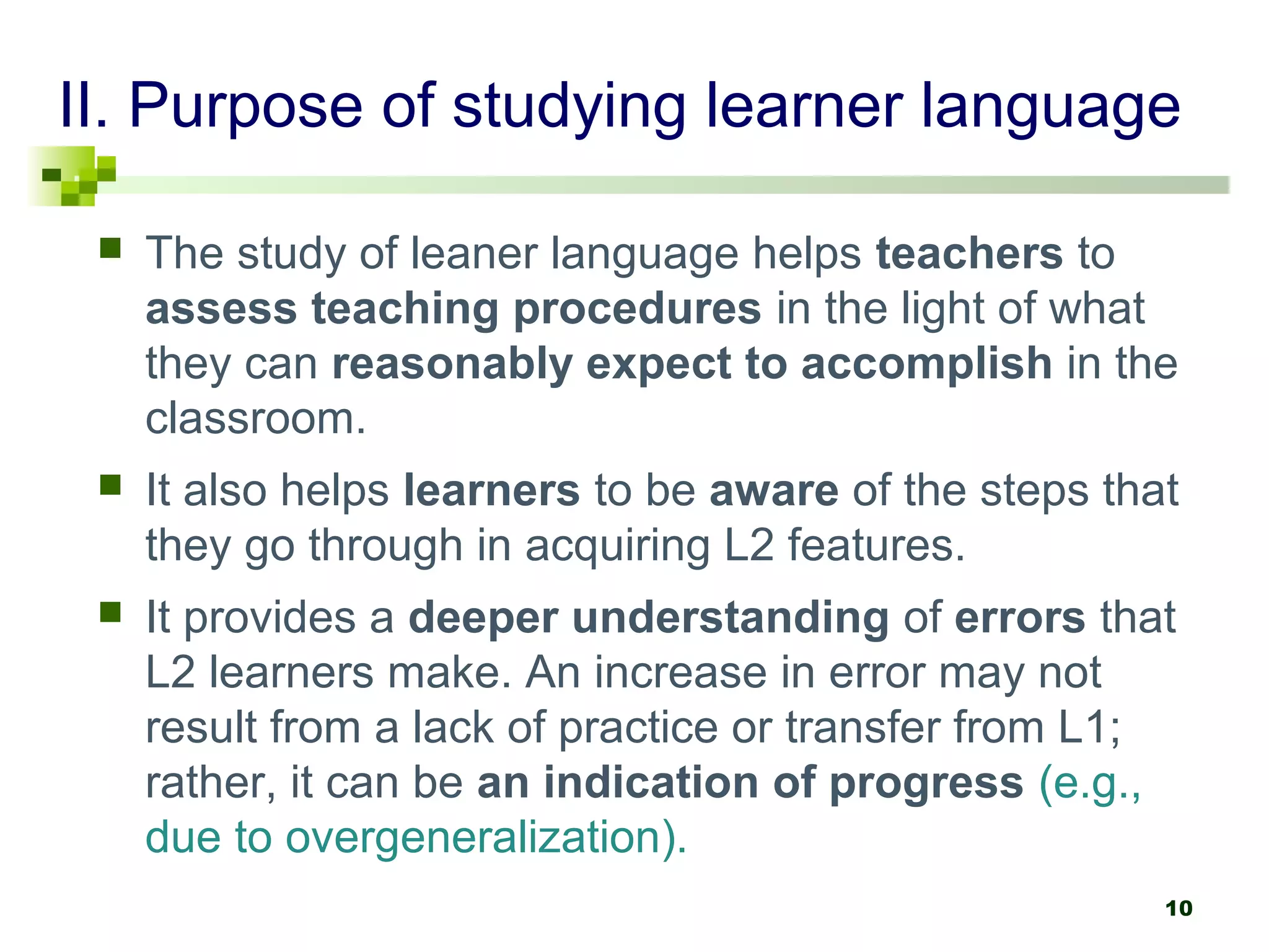 II. Purpose of studying learner language

    The study of leaner language helps teachers to
     assess teaching procedures in the light of what
     they can reasonably expect to accomplish in the
     classroom.
    It also helps learners to be aware of the steps that
     they go through in acquiring L2 features.
    It provides a deeper understanding of errors that
     L2 learners make. An increase in error may not
     result from a lack of practice or transfer from L1;
     rather, it can be an indication of progress (e.g.,
     due to overgeneralization).
                                                        10
 