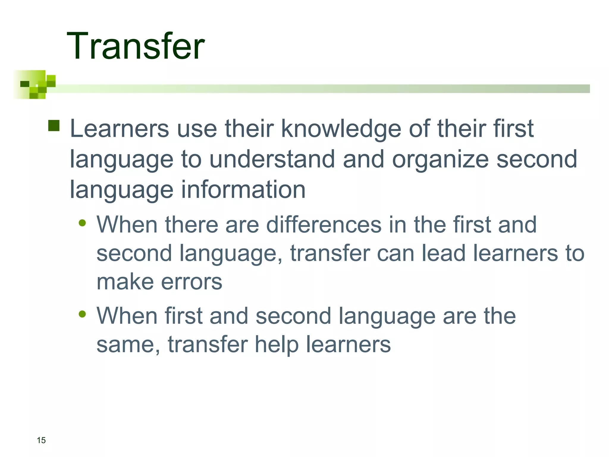 Transfer
        Learners use their knowledge of their first
         language to understand and organize second
         language information
         • When there are differences in the first and
             second language, transfer can lead learners to
             make errors
         •   When first and second language are the
             same, transfer help learners


15
 