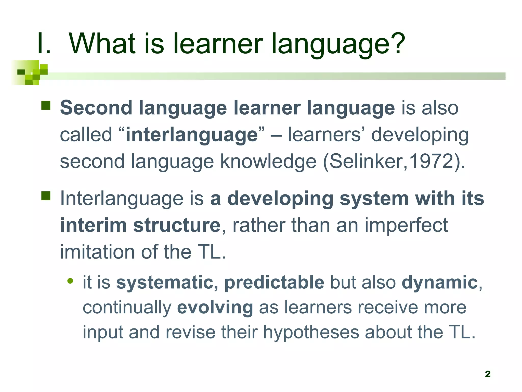 I. What is learner language?
   Second language learner language is also
    called “interlanguage” – learners’ developing
    second language knowledge (Selinker,1972).
   Interlanguage is a developing system with its
    interim structure, rather than an imperfect
    imitation of the TL.
    • it is systematic, predictable but also dynamic,
      continually evolving as learners receive more
      input and revise their hypotheses about the TL.

                                                        2
 