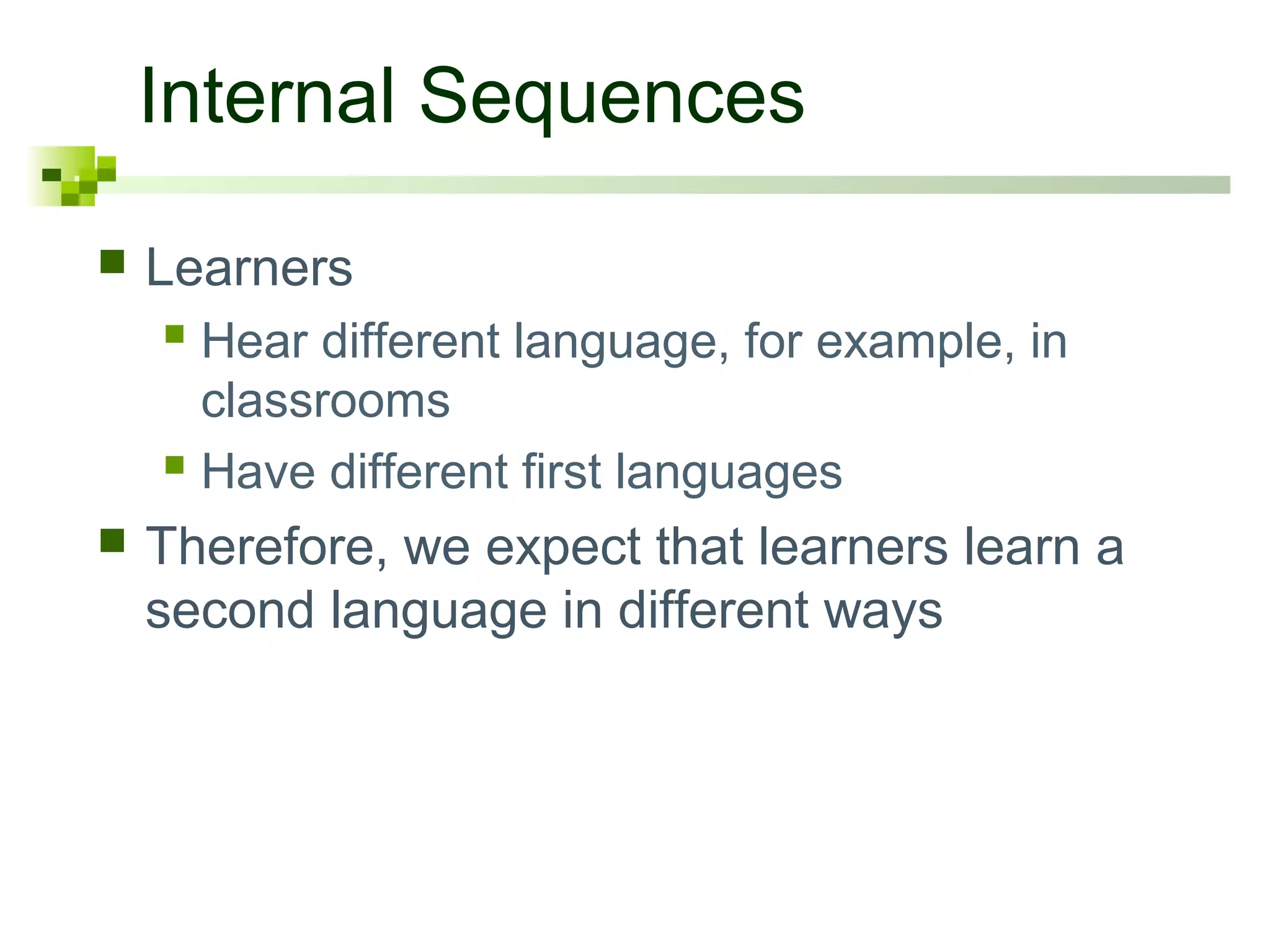 Internal Sequences
   Learners
     Hear different language, for example, in
      classrooms
     Have different first languages
   Therefore, we expect that learners learn a
    second language in different ways
 