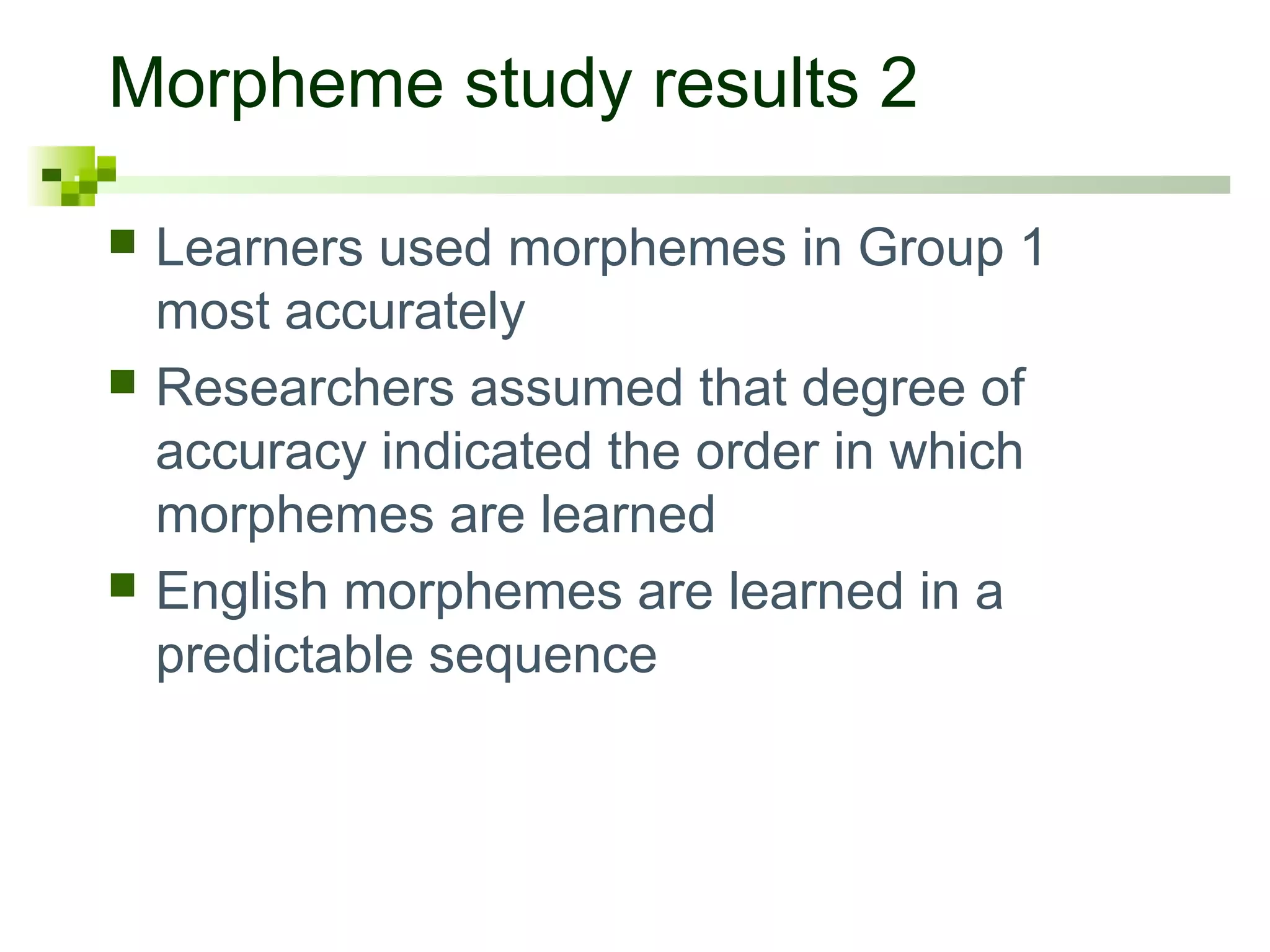 Morpheme study results 2

   Learners used morphemes in Group 1
    most accurately
   Researchers assumed that degree of
    accuracy indicated the order in which
    morphemes are learned
   English morphemes are learned in a
    predictable sequence
 