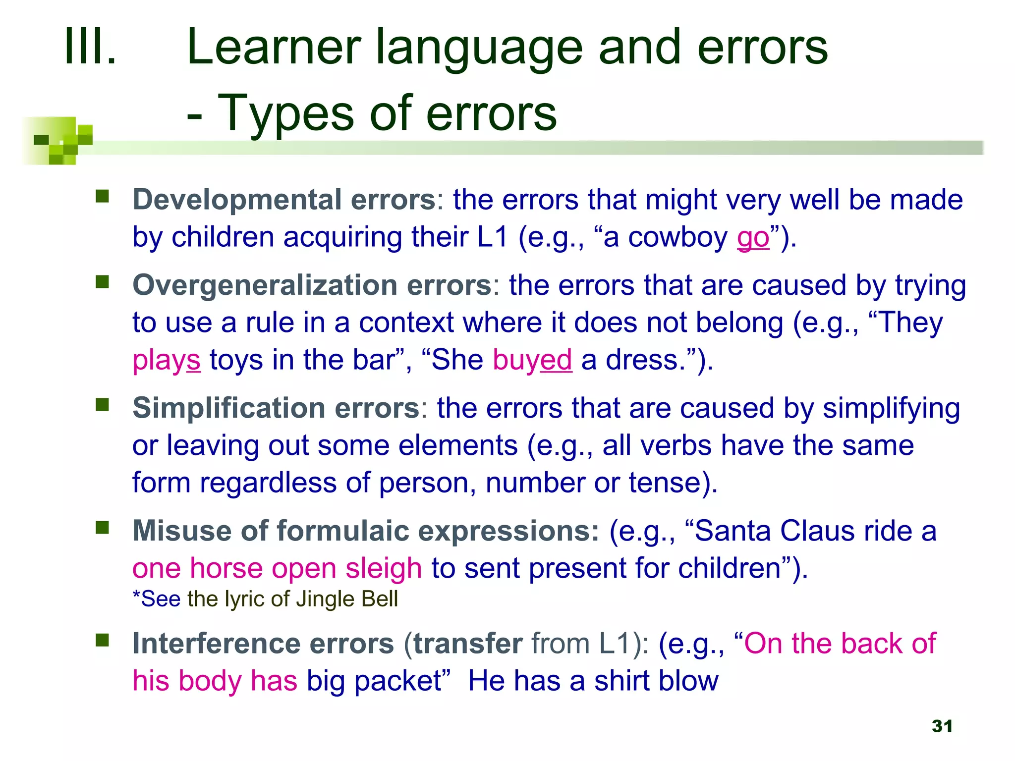 III.        Learner language and errors
            - Types of errors
      Developmental errors: the errors that might very well be made
       by children acquiring their L1 (e.g., “a cowboy go”).
      Overgeneralization errors: the errors that are caused by trying
       to use a rule in a context where it does not belong (e.g., “They
       plays toys in the bar”, “She buyed a dress.”).
      Simplification errors: the errors that are caused by simplifying
       or leaving out some elements (e.g., all verbs have the same
       form regardless of person, number or tense).
      Misuse of formulaic expressions: (e.g., “Santa Claus ride a
       one horse open sleigh to sent present for children”).
       *See the lyric of Jingle Bell
      Interference errors (transfer from L1): (e.g., “On the back of
       his body has big packet” He has a shirt blow
                                                                    31
 