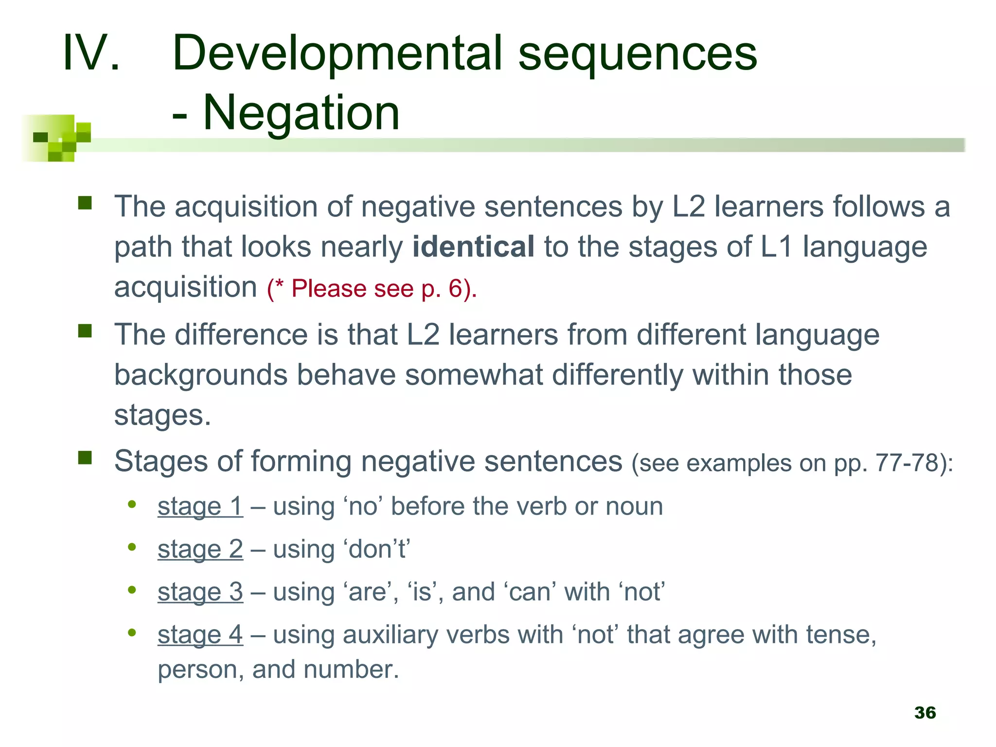 IV. Developmental sequences
    - Negation
   The acquisition of negative sentences by L2 learners follows a
    path that looks nearly identical to the stages of L1 language
    acquisition (* Please see p. 6).
   The difference is that L2 learners from different language
    backgrounds behave somewhat differently within those
    stages.
   Stages of forming negative sentences (see examples on pp. 77-78):
     • stage 1 – using ‘no’ before the verb or noun
     • stage 2 – using ‘don’t’
     • stage 3 – using ‘are’, ‘is’, and ‘can’ with ‘not’
     • stage 4 – using auxiliary verbs with ‘not’ that agree with tense,
       person, and number.
                                                                    36
 