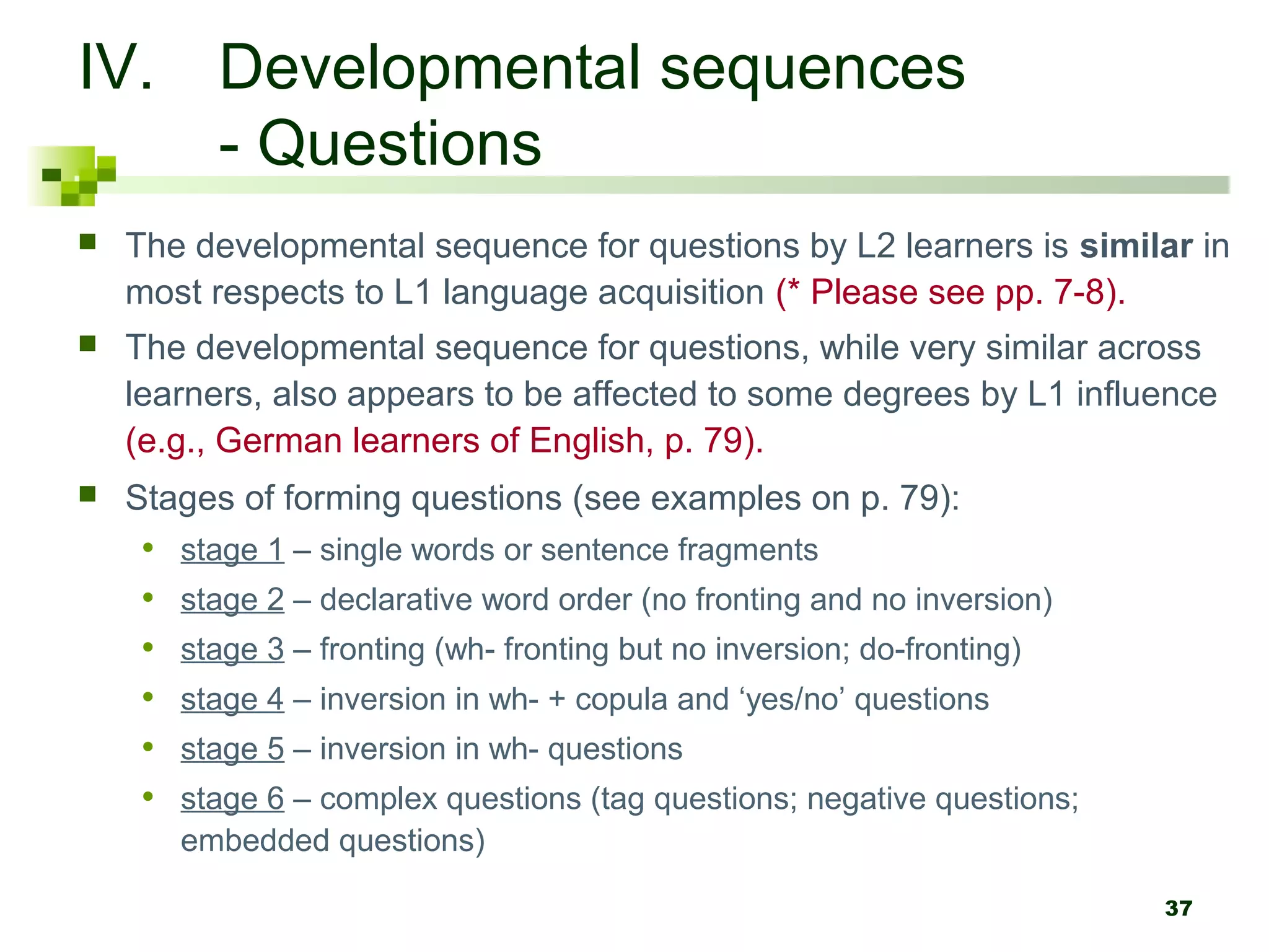 IV. Developmental sequences
    - Questions
   The developmental sequence for questions by L2 learners is similar in
    most respects to L1 language acquisition (* Please see pp. 7-8).
   The developmental sequence for questions, while very similar across
    learners, also appears to be affected to some degrees by L1 influence
    (e.g., German learners of English, p. 79).
   Stages of forming questions (see examples on p. 79):
     •   stage 1 – single words or sentence fragments
     •   stage 2 – declarative word order (no fronting and no inversion)
     •   stage 3 – fronting (wh- fronting but no inversion; do-fronting)
     •   stage 4 – inversion in wh- + copula and ‘yes/no’ questions
     •   stage 5 – inversion in wh- questions
     •   stage 6 – complex questions (tag questions; negative questions;
         embedded questions)

                                                                           37
 