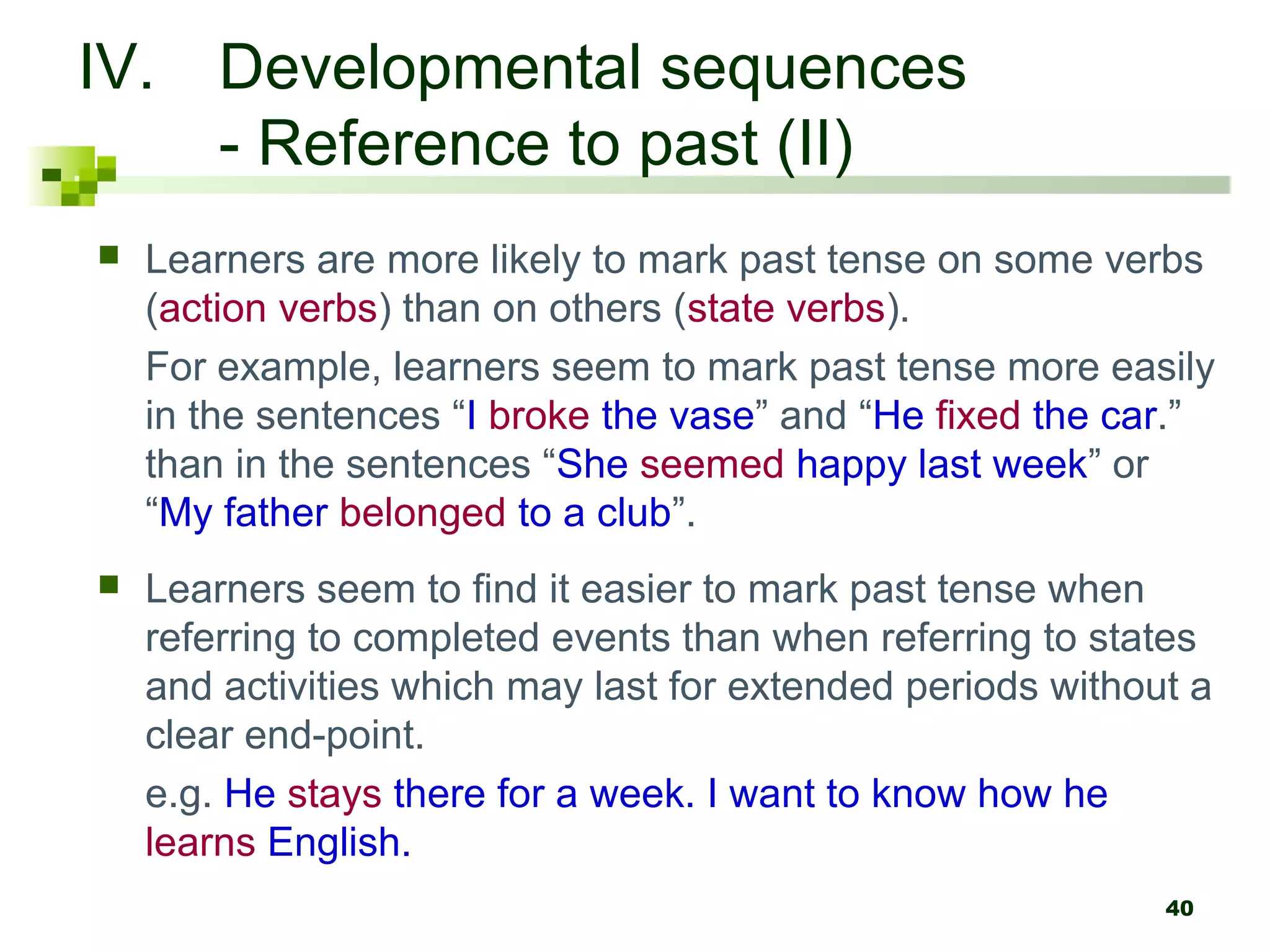 IV. Developmental sequences
    - Reference to past (II)
   Learners are more likely to mark past tense on some verbs
    (action verbs) than on others (state verbs).
    For example, learners seem to mark past tense more easily
    in the sentences “I broke the vase” and “He fixed the car.”
    than in the sentences “She seemed happy last week” or
    “My father belonged to a club”.
   Learners seem to find it easier to mark past tense when
    referring to completed events than when referring to states
    and activities which may last for extended periods without a
    clear end-point.
    e.g. He stays there for a week. I want to know how he
    learns English.
                                                             40
 