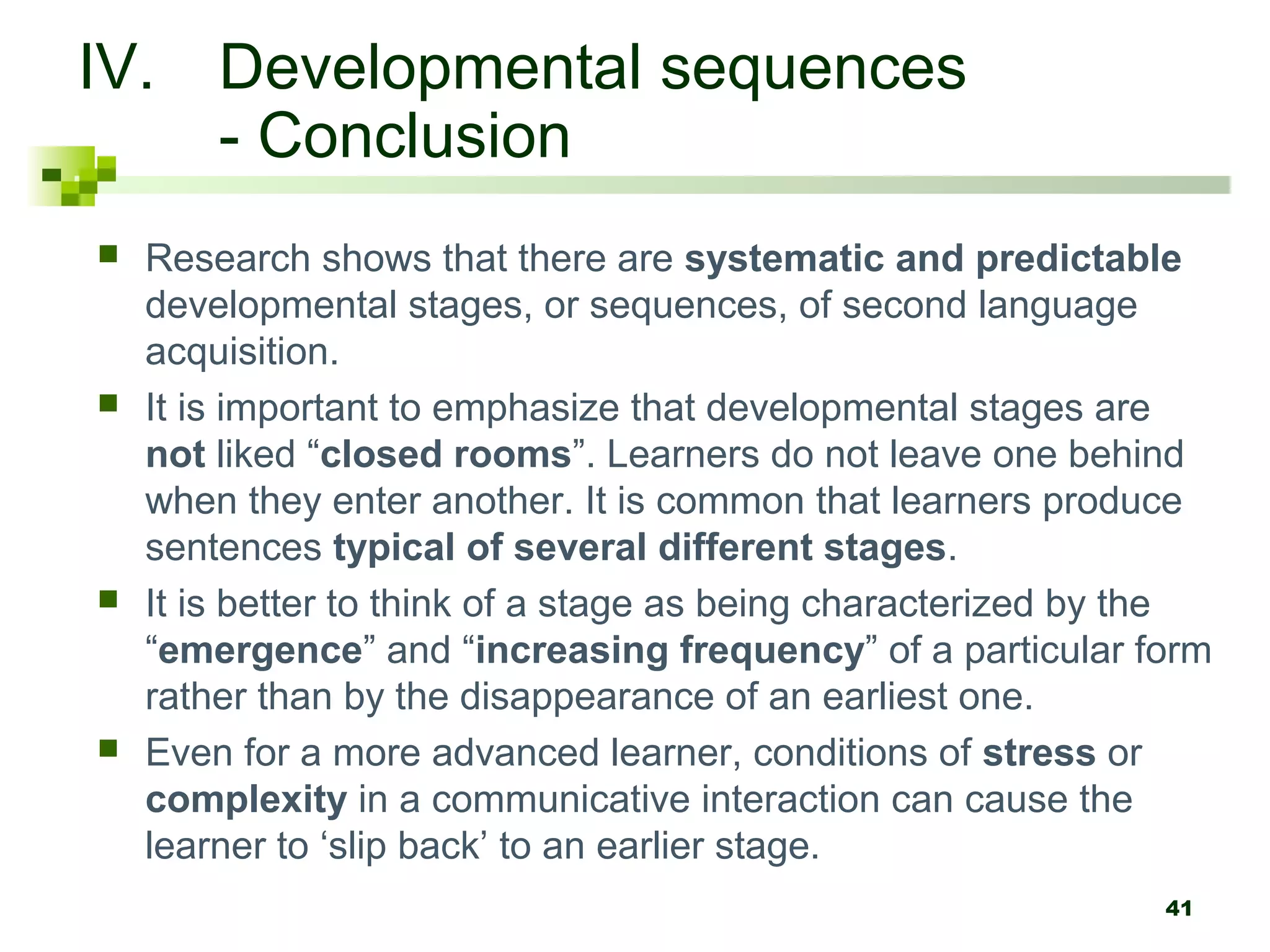 IV. Developmental sequences
    - Conclusion
   Research shows that there are systematic and predictable
    developmental stages, or sequences, of second language
    acquisition.
   It is important to emphasize that developmental stages are
    not liked “closed rooms”. Learners do not leave one behind
    when they enter another. It is common that learners produce
    sentences typical of several different stages.
   It is better to think of a stage as being characterized by the
    “emergence” and “increasing frequency” of a particular form
    rather than by the disappearance of an earliest one.
   Even for a more advanced learner, conditions of stress or
    complexity in a communicative interaction can cause the
    learner to ‘slip back’ to an earlier stage.
                                                               41
 