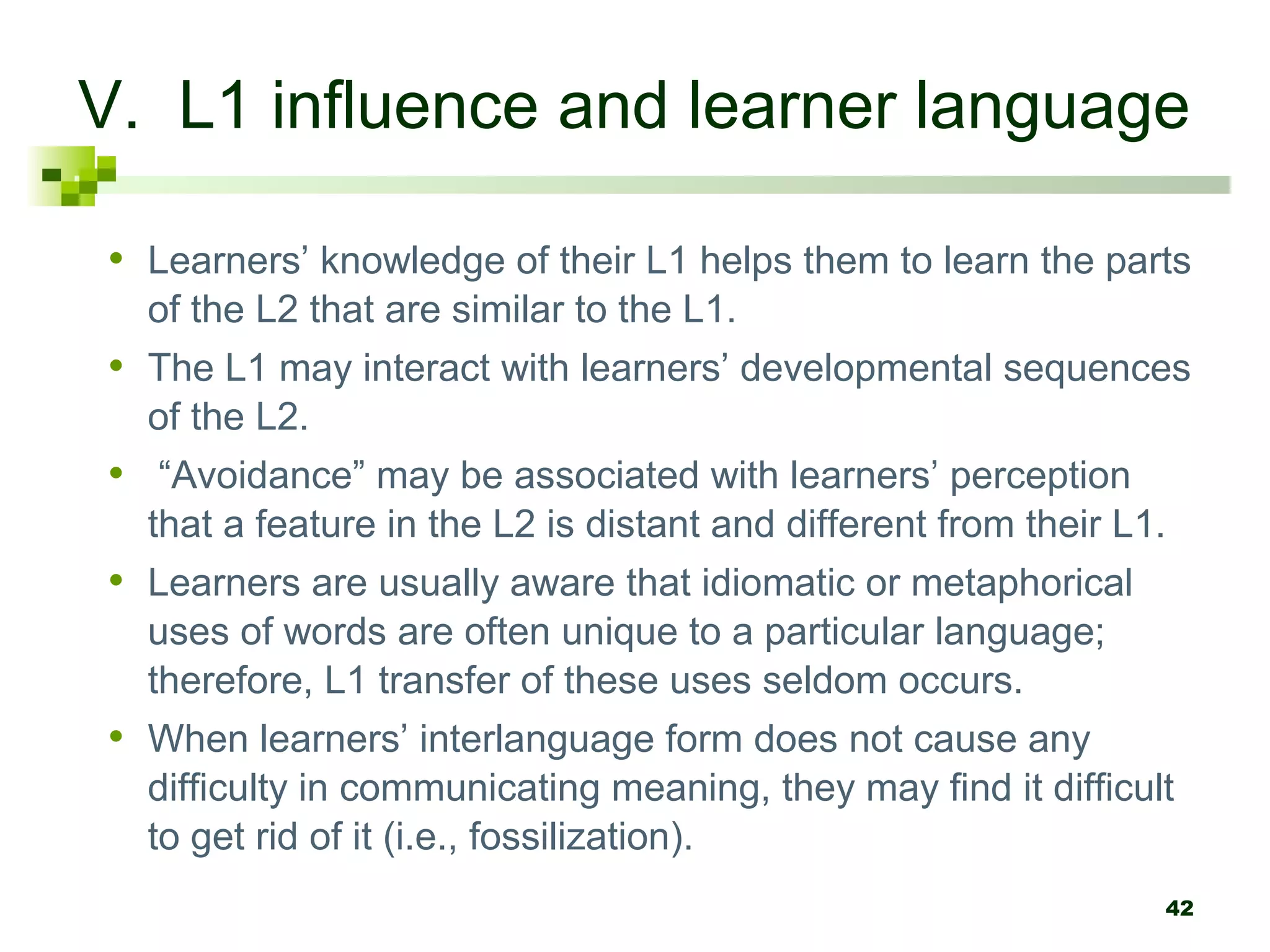 V. L1 influence and learner language

• Learners’ knowledge of their L1 helps them to learn the parts
  of the L2 that are similar to the L1.
• The L1 may interact with learners’ developmental sequences
  of the L2.
• “Avoidance” may be associated with learners’ perception
  that a feature in the L2 is distant and different from their L1.
• Learners are usually aware that idiomatic or metaphorical
  uses of words are often unique to a particular language;
  therefore, L1 transfer of these uses seldom occurs.
• When learners’ interlanguage form does not cause any
  difficulty in communicating meaning, they may find it difficult
  to get rid of it (i.e., fossilization).
                                                                 42
 