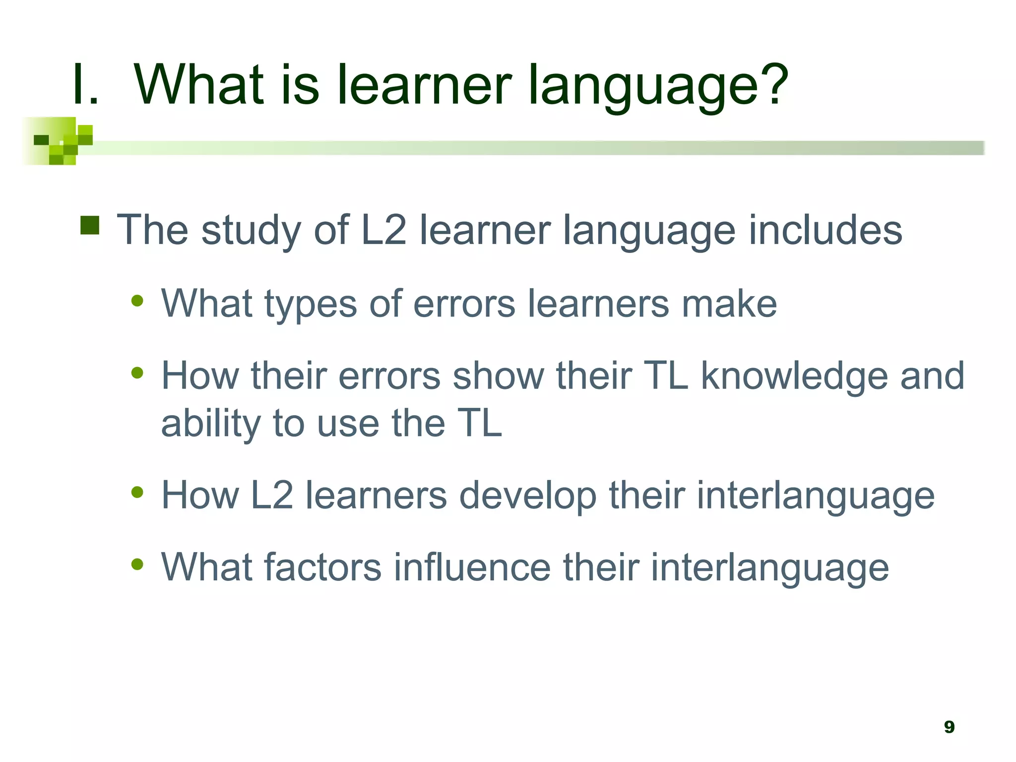 I. What is learner language?

   The study of L2 learner language includes
    • What types of errors learners make
    • How their errors show their TL knowledge and
      ability to use the TL
    • How L2 learners develop their interlanguage
    • What factors influence their interlanguage


                                                    9
 