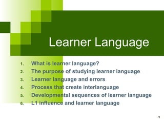 Learner Language
1.   What is learner language?
2.   The purpose of studying learner language
3.   Learner language and errors
4.   Process that create interlanguage
5.   Developmental sequences of learner language
6.   L1 influence and learner language

                                                   1
 
