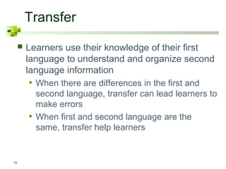 Transfer
        Learners use their knowledge of their first
         language to understand and organize second
         language information
         • When there are differences in the first and
             second language, transfer can lead learners to
             make errors
         •   When first and second language are the
             same, transfer help learners


15
 