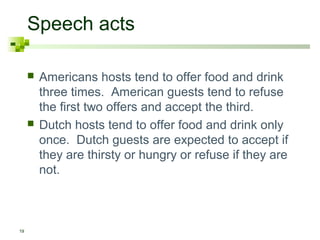 Speech acts

        Americans hosts tend to offer food and drink
         three times. American guests tend to refuse
         the first two offers and accept the third.
        Dutch hosts tend to offer food and drink only
         once. Dutch guests are expected to accept if
         they are thirsty or hungry or refuse if they are
         not.



19
 
