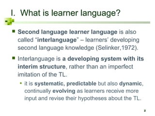 I. What is learner language?
   Second language learner language is also
    called “interlanguage” – learners’ developing
    second language knowledge (Selinker,1972).
   Interlanguage is a developing system with its
    interim structure, rather than an imperfect
    imitation of the TL.
    • it is systematic, predictable but also dynamic,
      continually evolving as learners receive more
      input and revise their hypotheses about the TL.

                                                        2
 