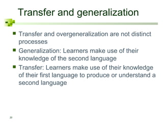 Transfer and generalization
        Transfer and overgeneralization are not distinct
         processes
        Generalization: Learners make use of their
         knowledge of the second language
        Transfer: Learners make use of their knowledge
         of their first language to produce or understand a
         second language




20
 
