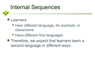 Internal Sequences
   Learners
     Hear different language, for example, in
      classrooms
     Have different first languages
   Therefore, we expect that learners learn a
    second language in different ways
 