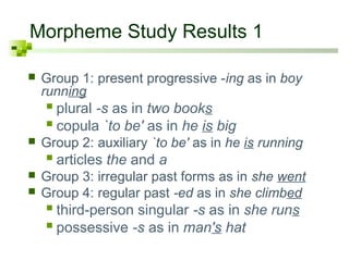 Morpheme Study Results 1

   Group 1: present progressive -ing as in boy
    running
     plural -s as in two books
     copula `to be' as in he is big
   Group 2: auxiliary `to be' as in he is running
     articles the and a
   Group 3: irregular past forms as in she went
   Group 4: regular past -ed as in she climbed
     third-person singular -s as in she runs
     possessive -s as in man's hat
 