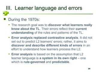 III. Learner language and errors
    During the 1970s:
     • The research goal was to discover what learners really
       know about the TL. Their errors reflect their current
       understanding of the rules and patterns of the TL.
     • Error analysis replaced contrastive analysis. It did not
       set out to predict L2 learners’ errors; rather, it aims to
       discover and describe different kinds of errors in an
       effort to understand how learners process the L2.
     • Error analysis is based on the assumption that L2
       learner language is a system in its own right – one
       which is rule-governed and predictable.
                                                               29
 