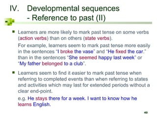 IV. Developmental sequences
    - Reference to past (II)
   Learners are more likely to mark past tense on some verbs
    (action verbs) than on others (state verbs).
    For example, learners seem to mark past tense more easily
    in the sentences “I broke the vase” and “He fixed the car.”
    than in the sentences “She seemed happy last week” or
    “My father belonged to a club”.
   Learners seem to find it easier to mark past tense when
    referring to completed events than when referring to states
    and activities which may last for extended periods without a
    clear end-point.
    e.g. He stays there for a week. I want to know how he
    learns English.
                                                             40
 