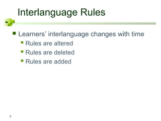 Interlanguage Rules
       Learners’ interlanguage changes with time
         Rules are altered
         Rules are deleted
         Rules are added




5
 