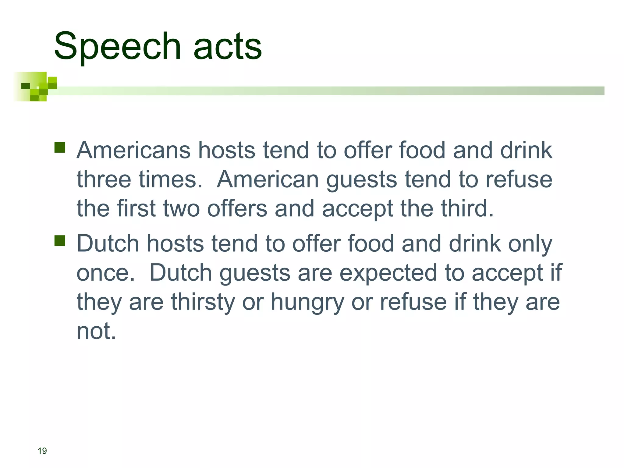 Speech acts
19
 Americans hosts tend to offer food and drink
three times. American guests tend to refuse
the first two offers and accept the third.
 Dutch hosts tend to offer food and drink only
once. Dutch guests are expected to accept if
they are thirsty or hungry or refuse if they are
not.
 