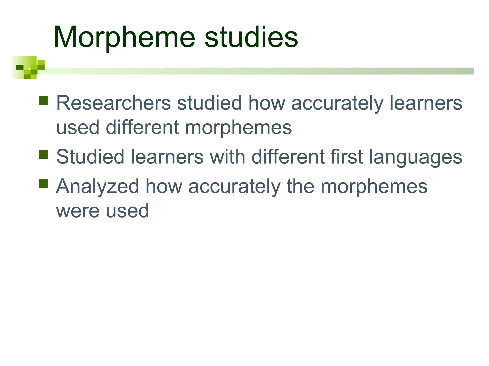 Morpheme studies
 Researchers studied how accurately learners
used different morphemes
 Studied learners with different first languages
 Analyzed how accurately the morphemes
were used
 