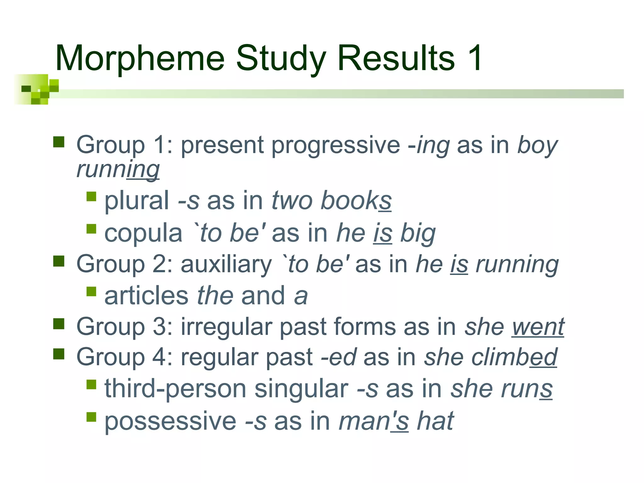 Morpheme Study Results 1
 Group 1: present progressive -ing as in boy
running
 plural -s as in two books
 copula `to be' as in he is big
 Group 2: auxiliary `to be' as in he is running
 articles the and a
 Group 3: irregular past forms as in she went
 Group 4: regular past -ed as in she climbed
 third-person singular -s as in she runs
 possessive -s as in man's hat
 