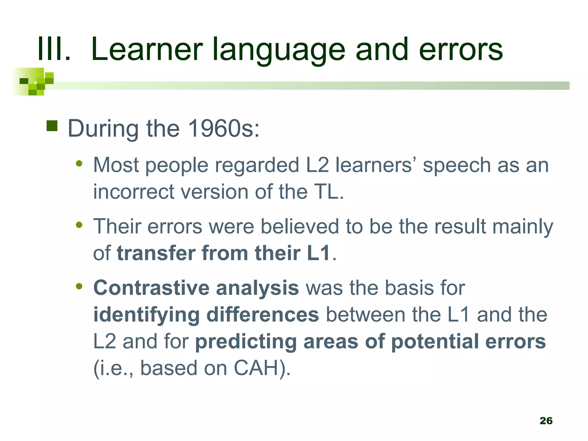 26
III. Learner language and errors
 During the 1960s:
• Most people regarded L2 learners’ speech as an
incorrect version of the TL.
• Their errors were believed to be the result mainly
of transfer from their L1.
• Contrastive analysis was the basis for
identifying differences between the L1 and the
L2 and for predicting areas of potential errors
(i.e., based on CAH).
 