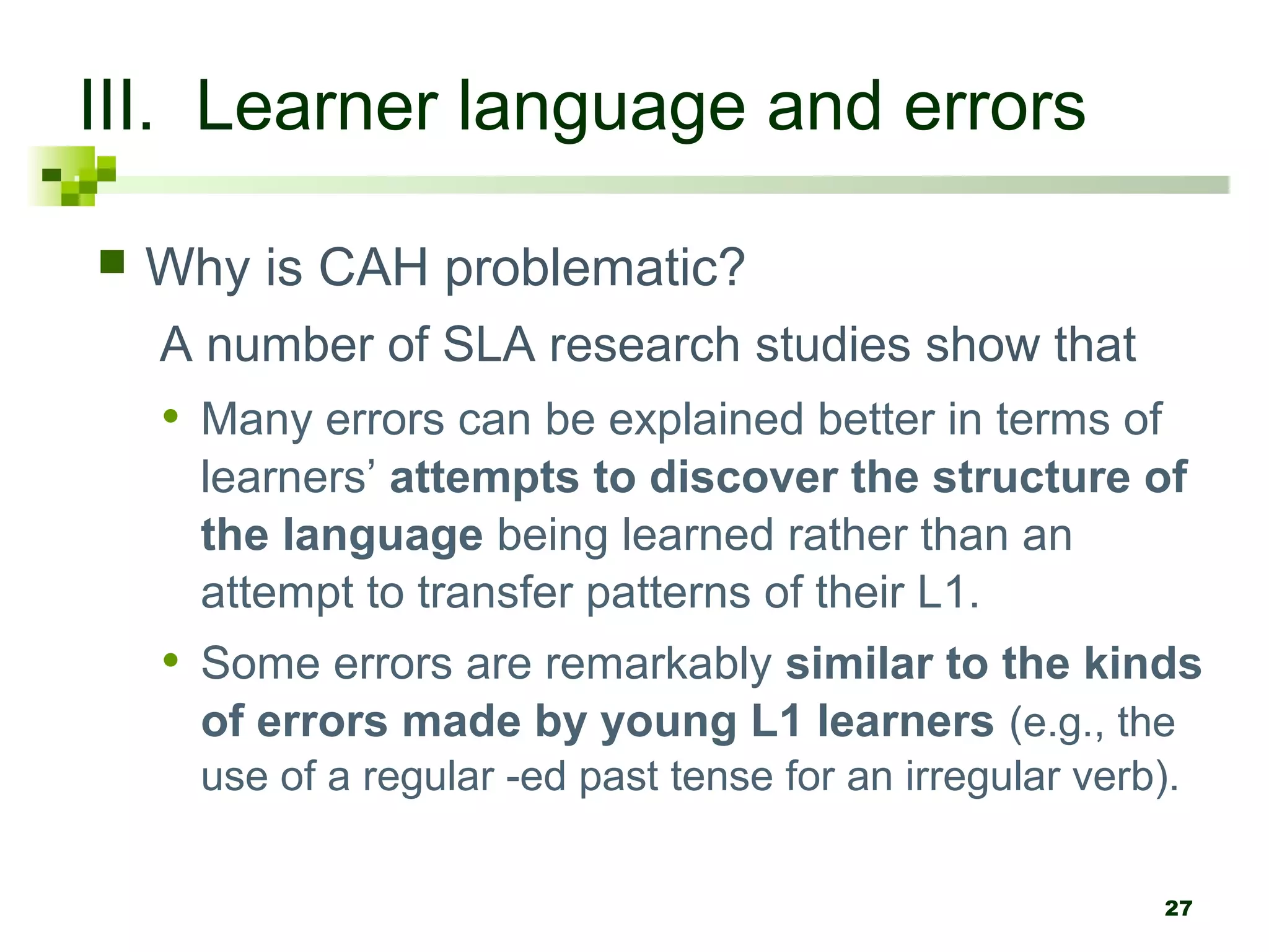 27
III. Learner language and errors
 Why is CAH problematic?
A number of SLA research studies show that
• Many errors can be explained better in terms of
learners’ attempts to discover the structure of
the language being learned rather than an
attempt to transfer patterns of their L1.
• Some errors are remarkably similar to the kinds
of errors made by young L1 learners (e.g., the
use of a regular -ed past tense for an irregular verb).
 