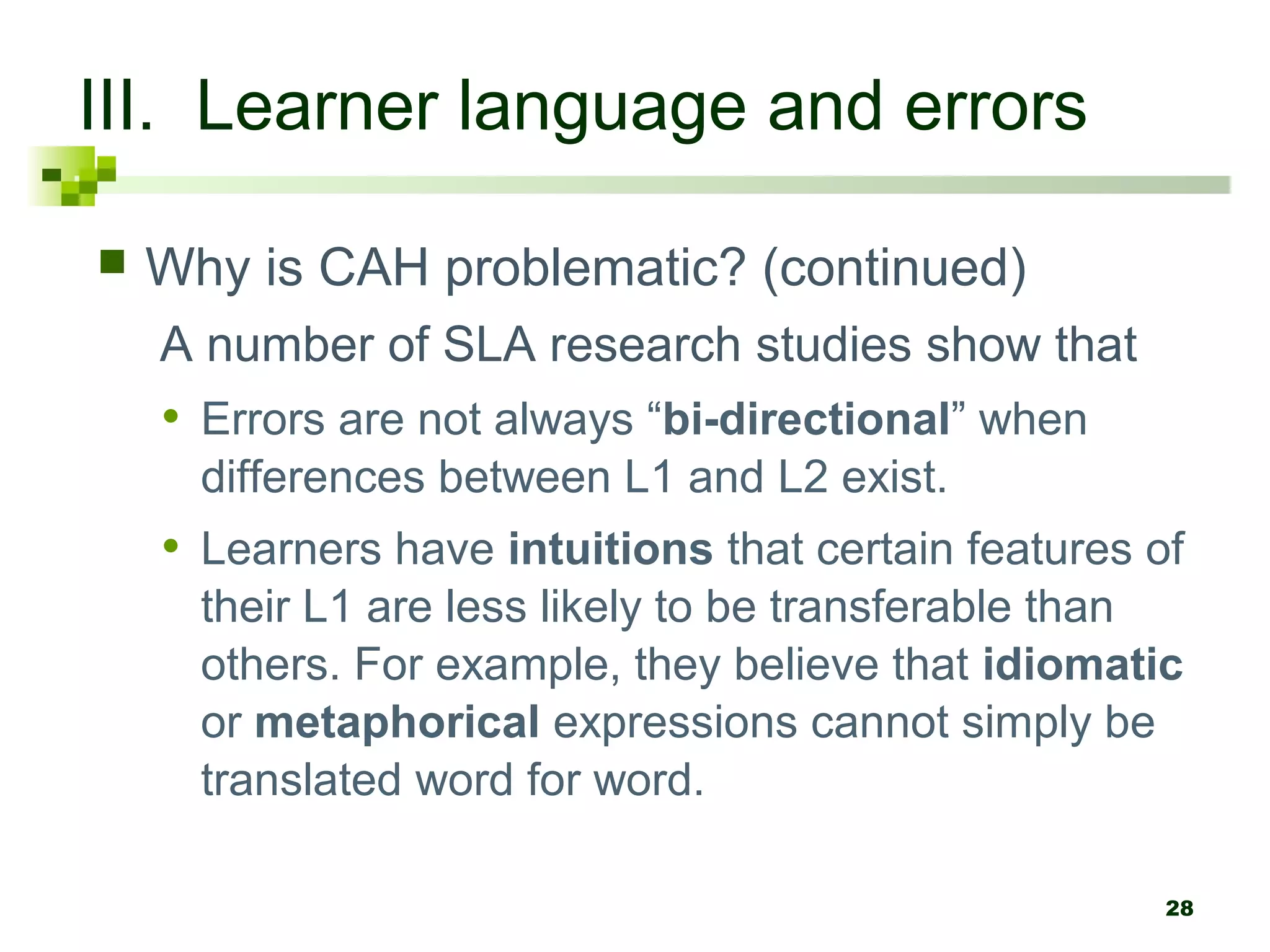 28
III. Learner language and errors
 Why is CAH problematic? (continued)
A number of SLA research studies show that
• Errors are not always “bi-directional” when
differences between L1 and L2 exist.
• Learners have intuitions that certain features of
their L1 are less likely to be transferable than
others. For example, they believe that idiomatic
or metaphorical expressions cannot simply be
translated word for word.
 